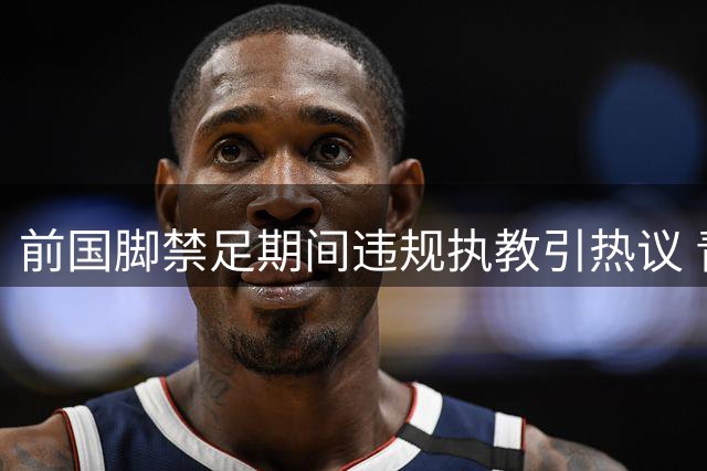 前国脚禁足期间违规执教引热议 青训监管漏洞亟待填补