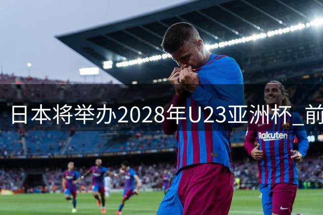 日本将举办2028年U23亚洲杯 前两名进军洛杉矶奥运会