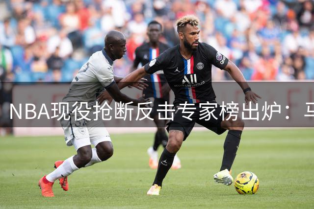 NBA现役抢断反击专家榜出炉：马克西登顶 詹杜库未进前五